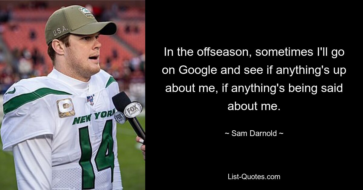 In the offseason, sometimes I'll go on Google and see if anything's up about me, if anything's being said about me. — © Sam Darnold