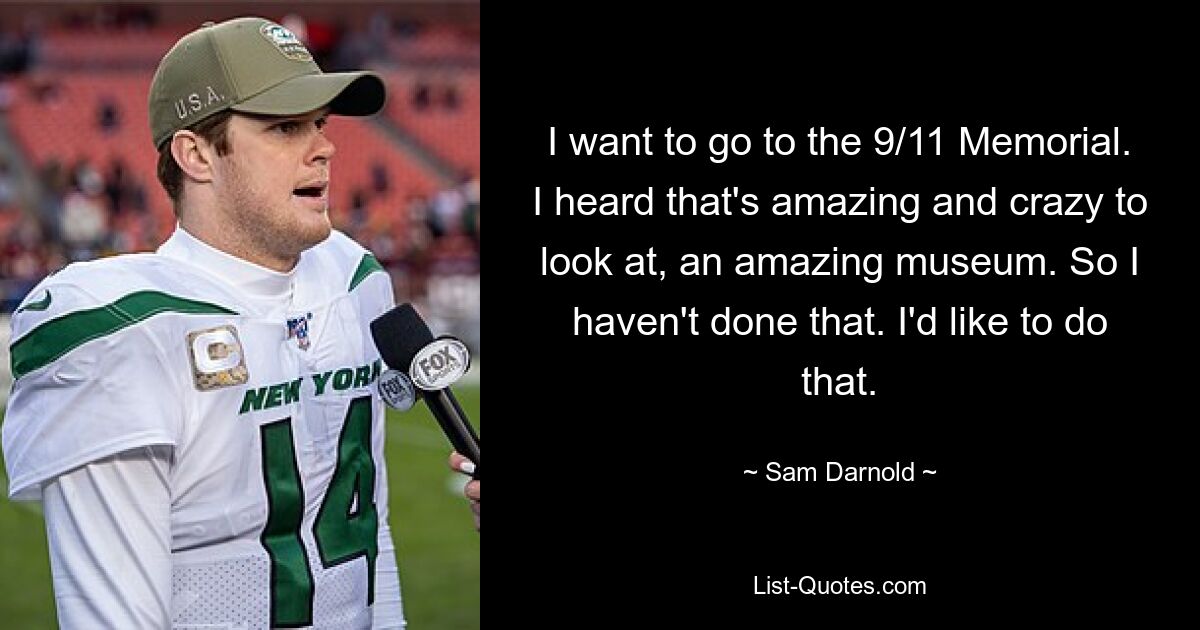 I want to go to the 9/11 Memorial. I heard that's amazing and crazy to look at, an amazing museum. So I haven't done that. I'd like to do that. — © Sam Darnold