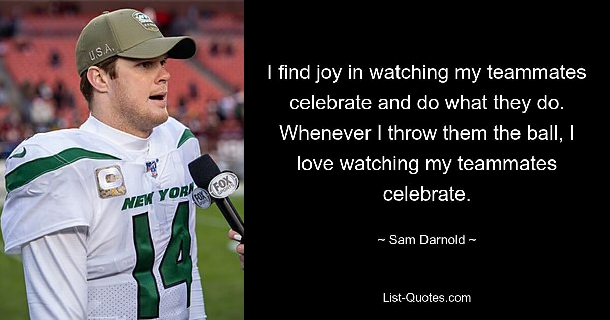 I find joy in watching my teammates celebrate and do what they do. Whenever I throw them the ball, I love watching my teammates celebrate. — © Sam Darnold