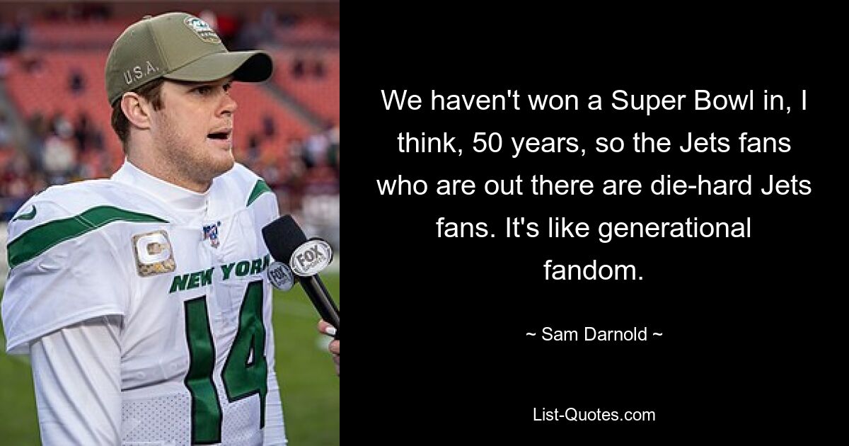 We haven't won a Super Bowl in, I think, 50 years, so the Jets fans who are out there are die-hard Jets fans. It's like generational fandom. — © Sam Darnold