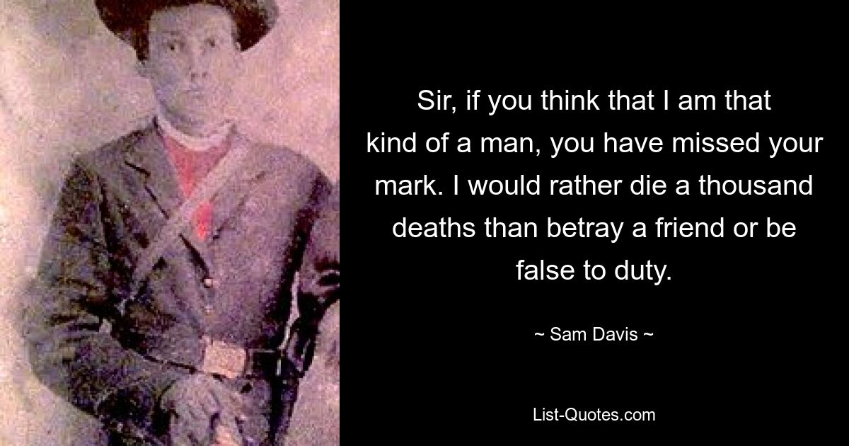 Sir, if you think that I am that kind of a man, you have missed your mark. I would rather die a thousand deaths than betray a friend or be false to duty. — © Sam Davis