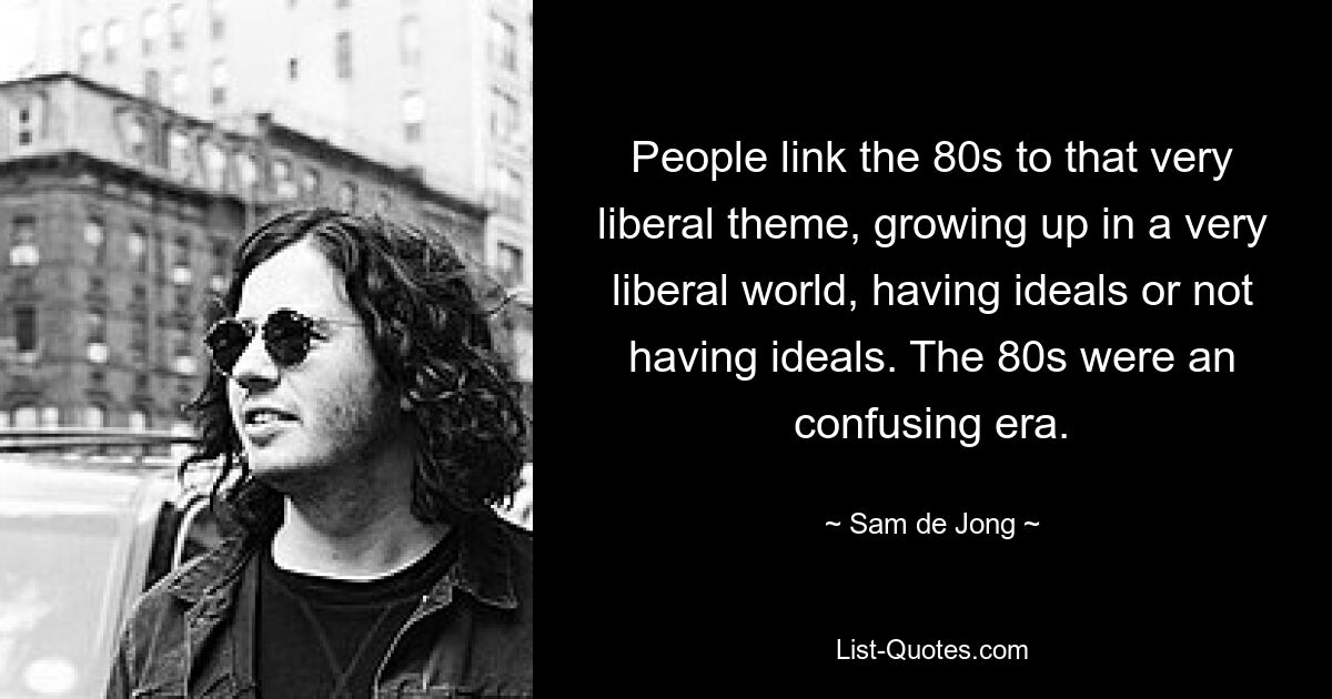 People link the 80s to that very liberal theme, growing up in a very liberal world, having ideals or not having ideals. The 80s were an confusing era. — © Sam de Jong