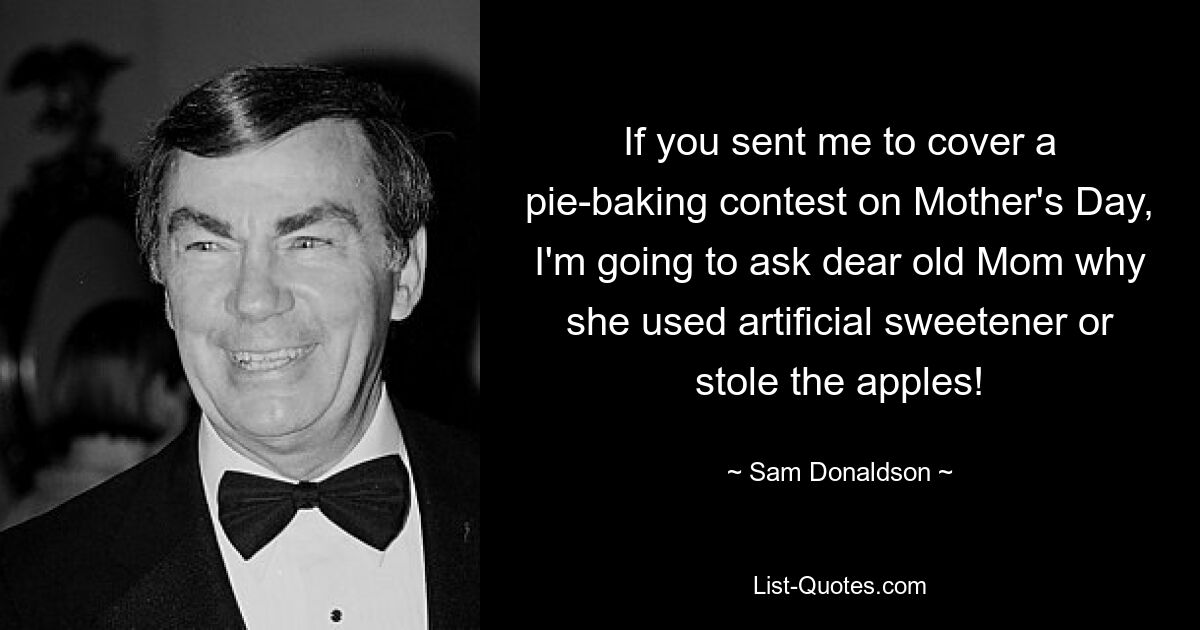 If you sent me to cover a pie-baking contest on Mother's Day, I'm going to ask dear old Mom why she used artificial sweetener or stole the apples! — © Sam Donaldson