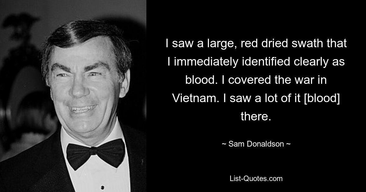 I saw a large, red dried swath that I immediately identified clearly as blood. I covered the war in Vietnam. I saw a lot of it [blood] there. — © Sam Donaldson