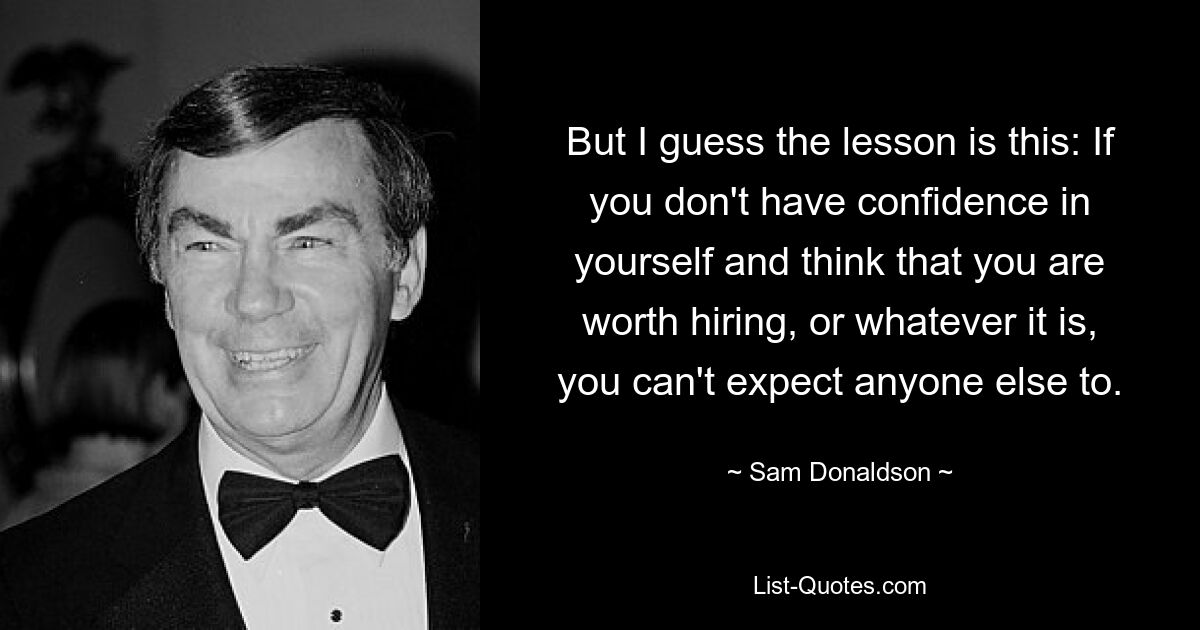 But I guess the lesson is this: If you don't have confidence in yourself and think that you are worth hiring, or whatever it is, you can't expect anyone else to. — © Sam Donaldson