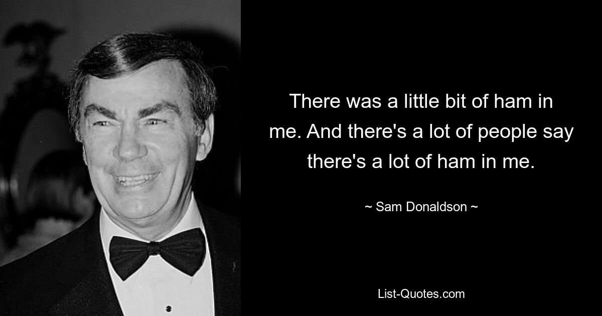 There was a little bit of ham in me. And there's a lot of people say there's a lot of ham in me. — © Sam Donaldson