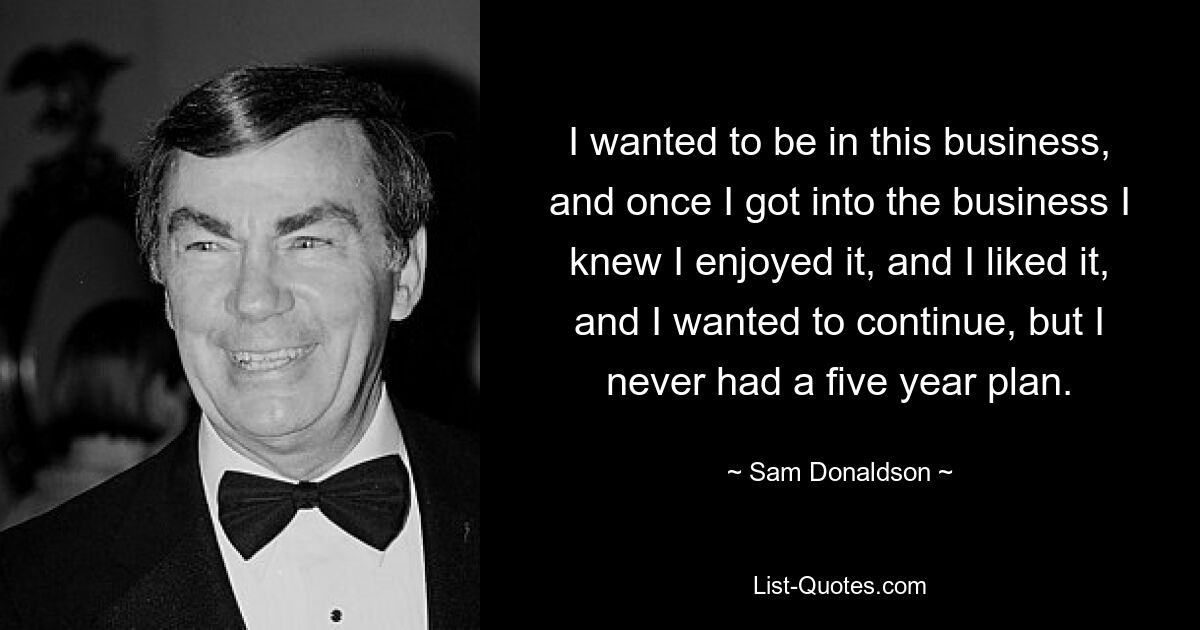 I wanted to be in this business, and once I got into the business I knew I enjoyed it, and I liked it, and I wanted to continue, but I never had a five year plan. — © Sam Donaldson