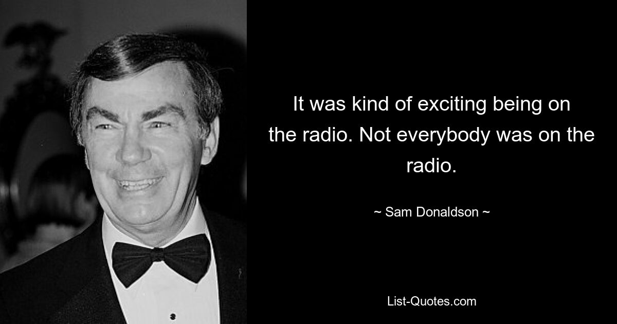 It was kind of exciting being on the radio. Not everybody was on the radio. — © Sam Donaldson