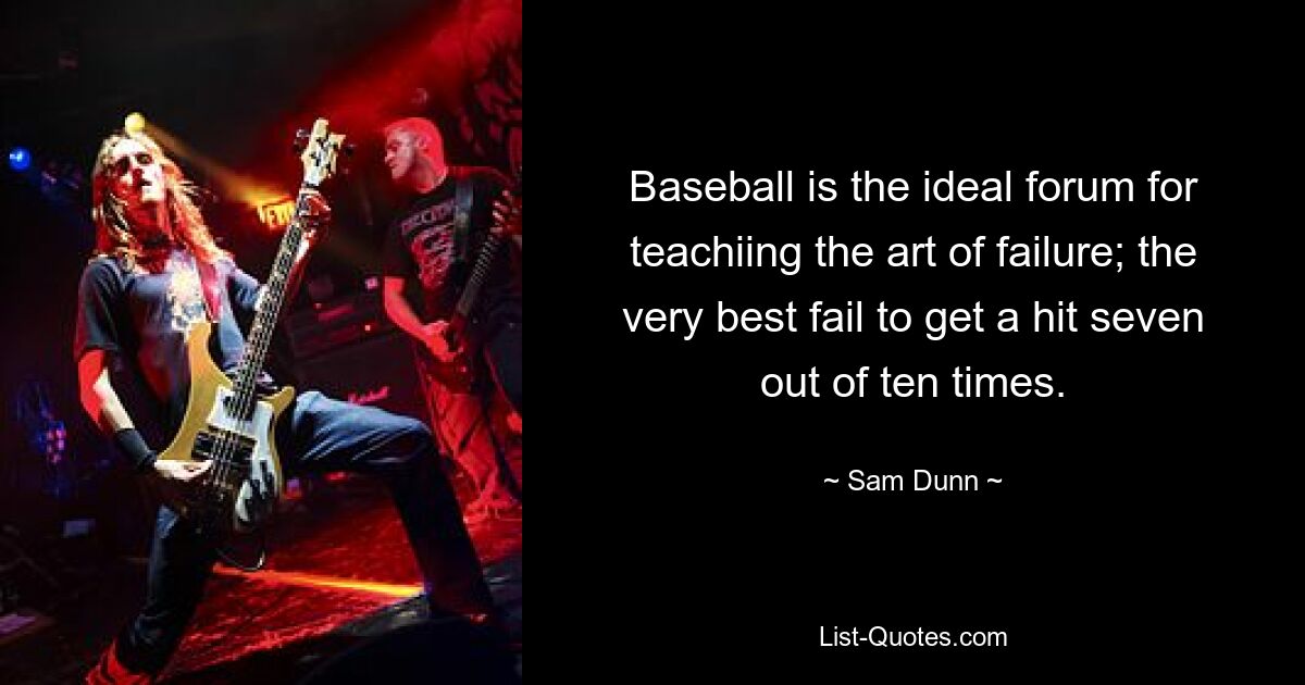 Baseball is the ideal forum for teachiing the art of failure; the very best fail to get a hit seven out of ten times. — © Sam Dunn