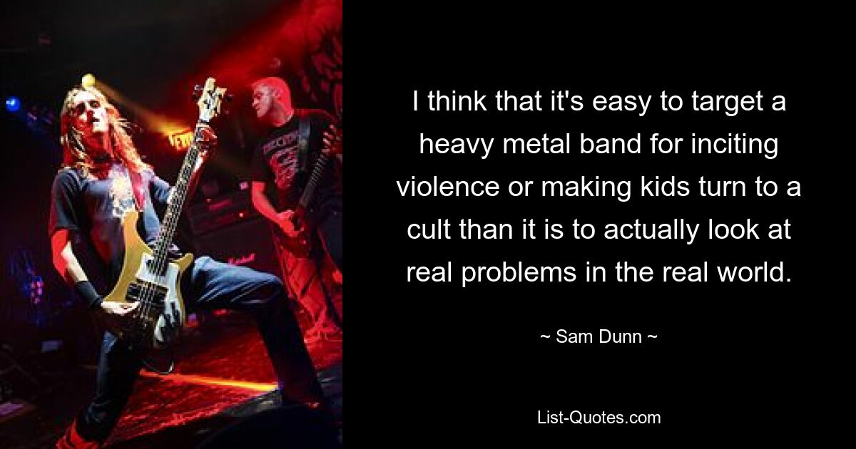 I think that it's easy to target a heavy metal band for inciting violence or making kids turn to a cult than it is to actually look at real problems in the real world. — © Sam Dunn