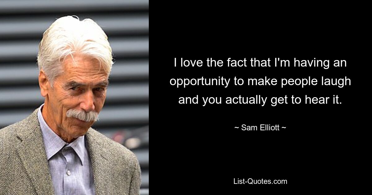 I love the fact that I'm having an opportunity to make people laugh and you actually get to hear it. — © Sam Elliott