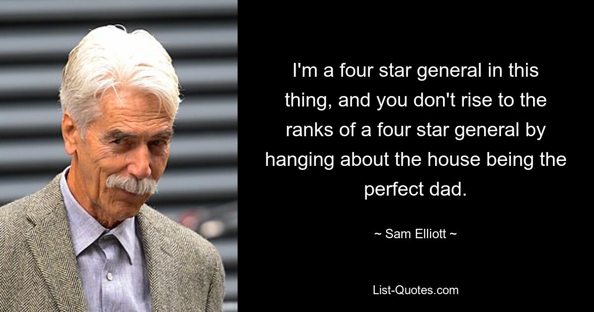 I'm a four star general in this thing, and you don't rise to the ranks of a four star general by hanging about the house being the perfect dad. — © Sam Elliott