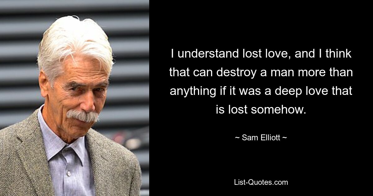 I understand lost love, and I think that can destroy a man more than anything if it was a deep love that is lost somehow. — © Sam Elliott