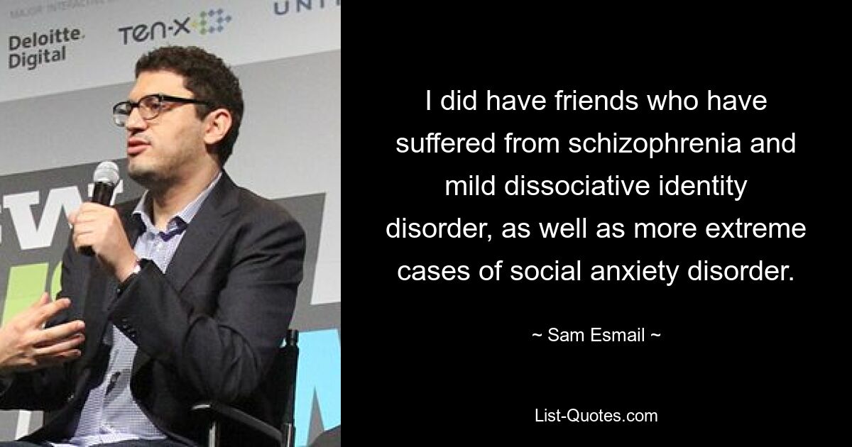 I did have friends who have suffered from schizophrenia and mild dissociative identity disorder, as well as more extreme cases of social anxiety disorder. — © Sam Esmail