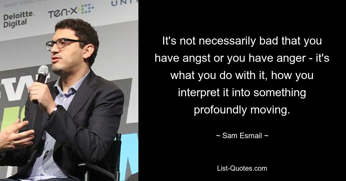 It's not necessarily bad that you have angst or you have anger - it's what you do with it, how you interpret it into something profoundly moving. — © Sam Esmail