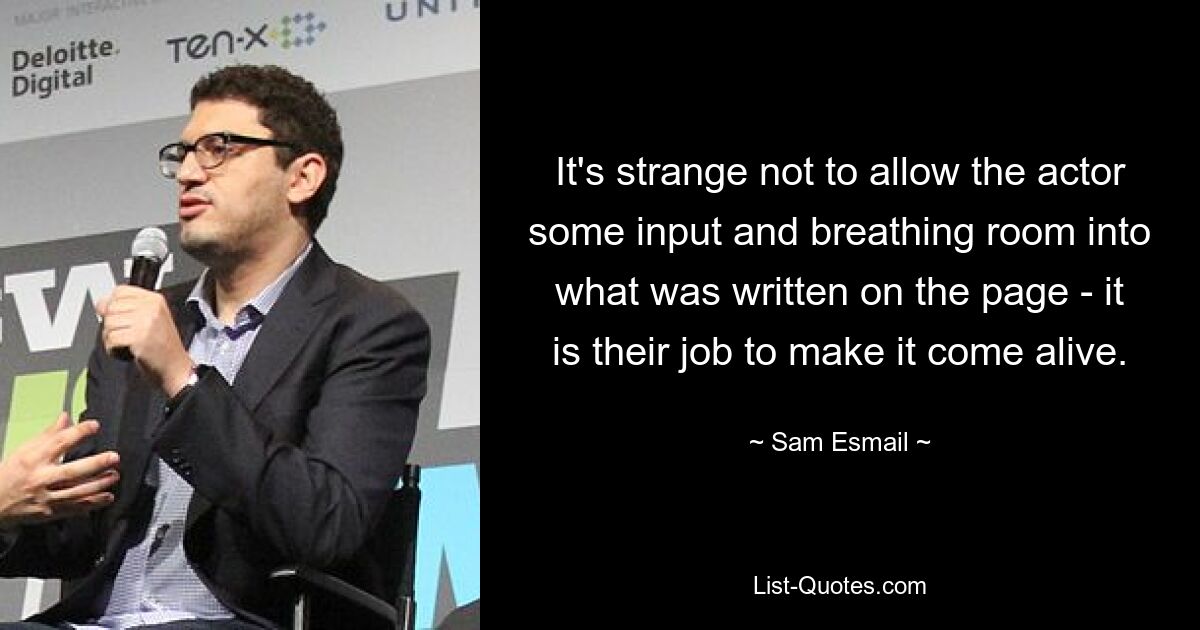 It's strange not to allow the actor some input and breathing room into what was written on the page - it is their job to make it come alive. — © Sam Esmail