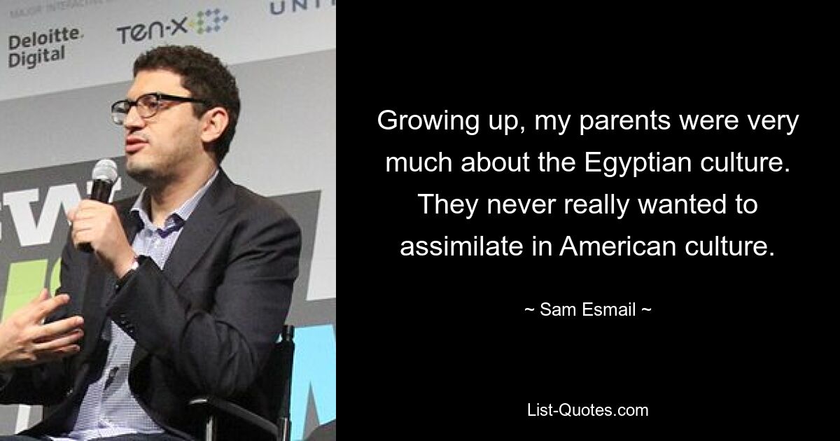 Growing up, my parents were very much about the Egyptian culture. They never really wanted to assimilate in American culture. — © Sam Esmail