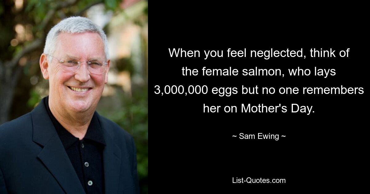 When you feel neglected, think of the female salmon, who lays 3,000,000 eggs but no one remembers her on Mother's Day. — © Sam Ewing