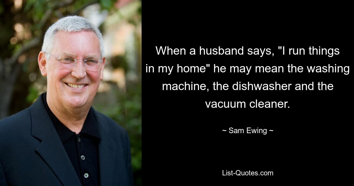 When a husband says, "I run things in my home" he may mean the washing machine, the dishwasher and the vacuum cleaner. — © Sam Ewing