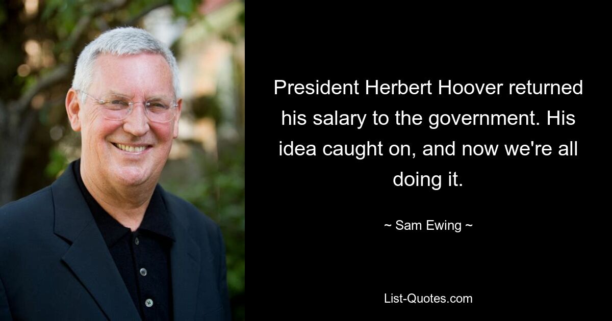 President Herbert Hoover returned his salary to the government. His idea caught on, and now we're all doing it. — © Sam Ewing