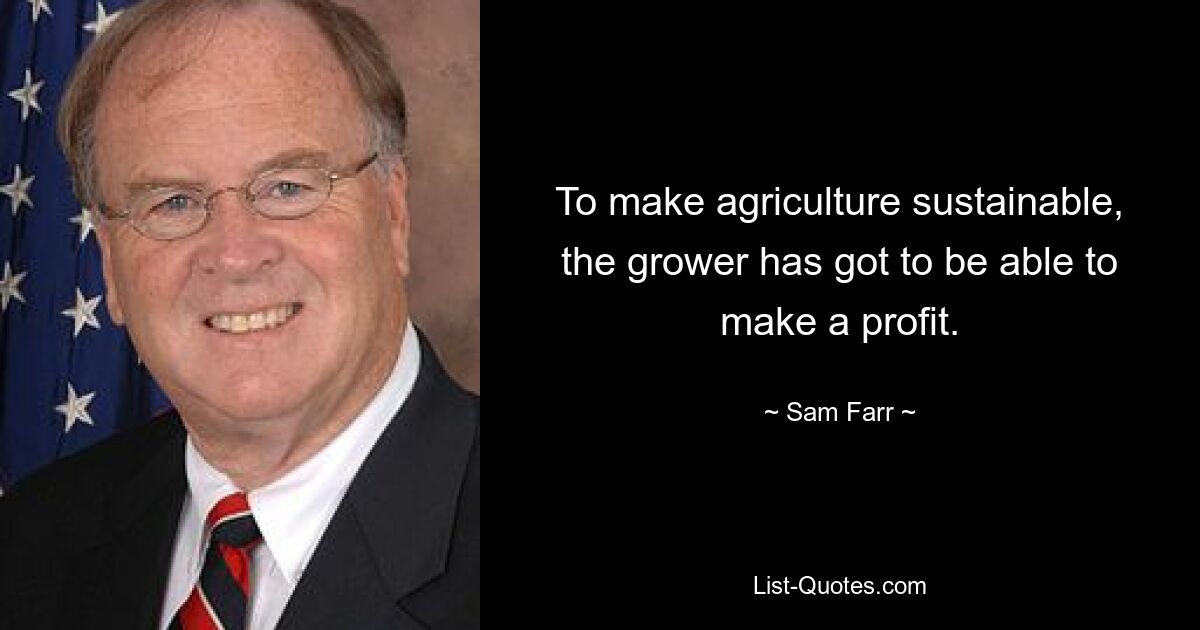 To make agriculture sustainable, the grower has got to be able to make a profit. — © Sam Farr