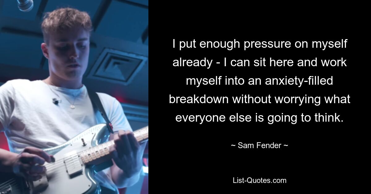 I put enough pressure on myself already - I can sit here and work myself into an anxiety-filled breakdown without worrying what everyone else is going to think. — © Sam Fender