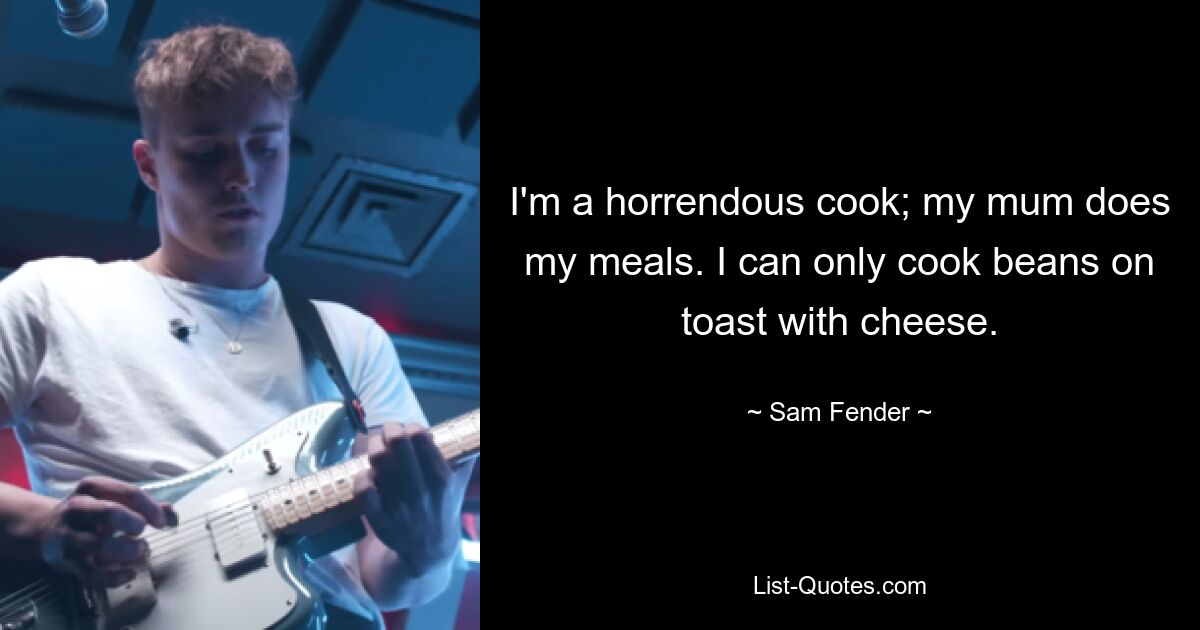 I'm a horrendous cook; my mum does my meals. I can only cook beans on toast with cheese. — © Sam Fender