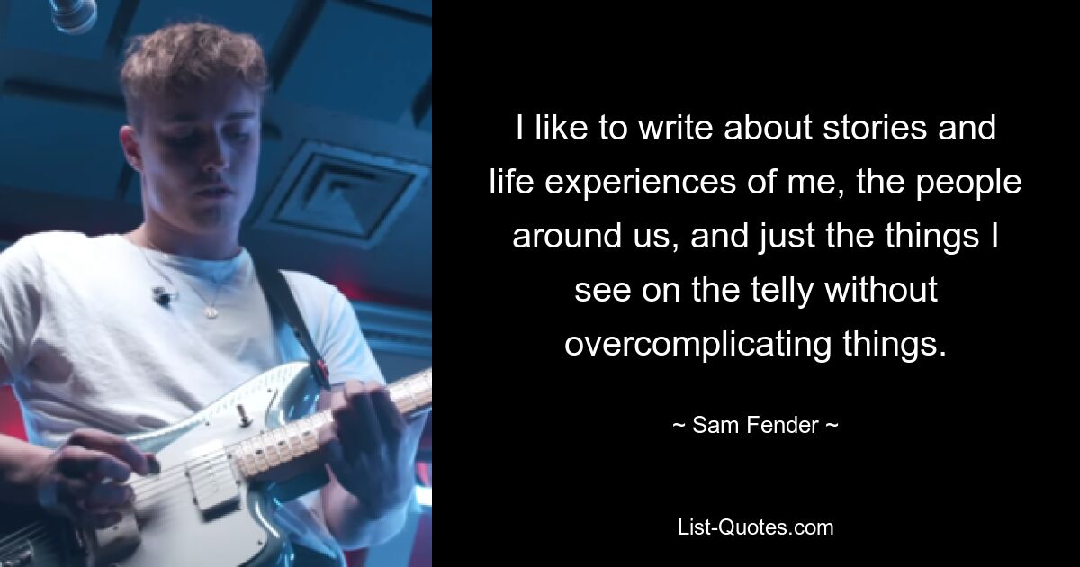 I like to write about stories and life experiences of me, the people around us, and just the things I see on the telly without overcomplicating things. — © Sam Fender