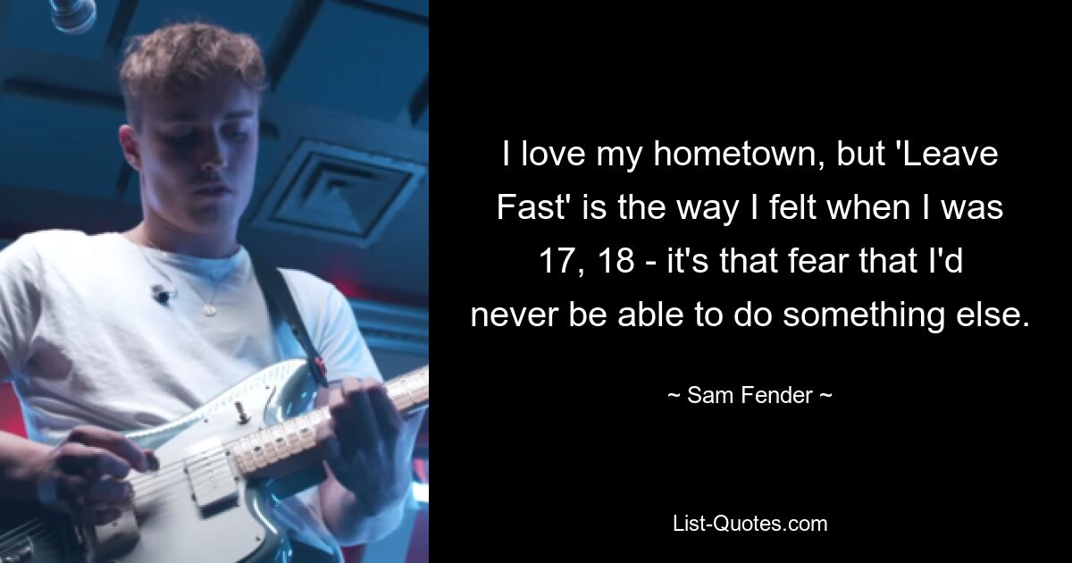 I love my hometown, but 'Leave Fast' is the way I felt when I was 17, 18 - it's that fear that I'd never be able to do something else. — © Sam Fender