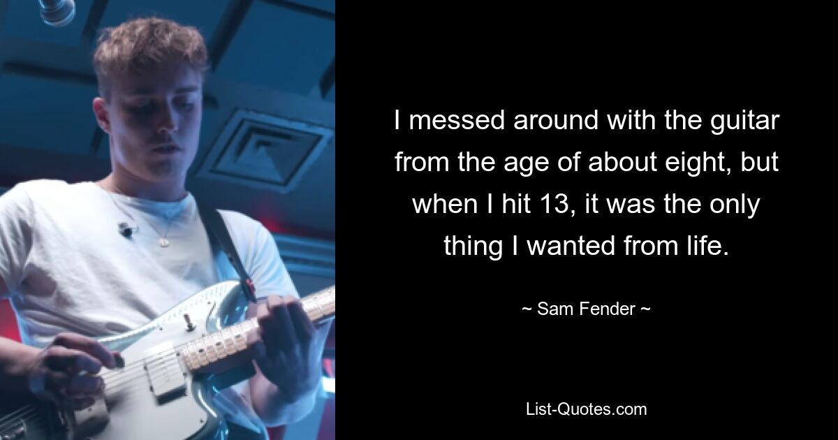 I messed around with the guitar from the age of about eight, but when I hit 13, it was the only thing I wanted from life. — © Sam Fender