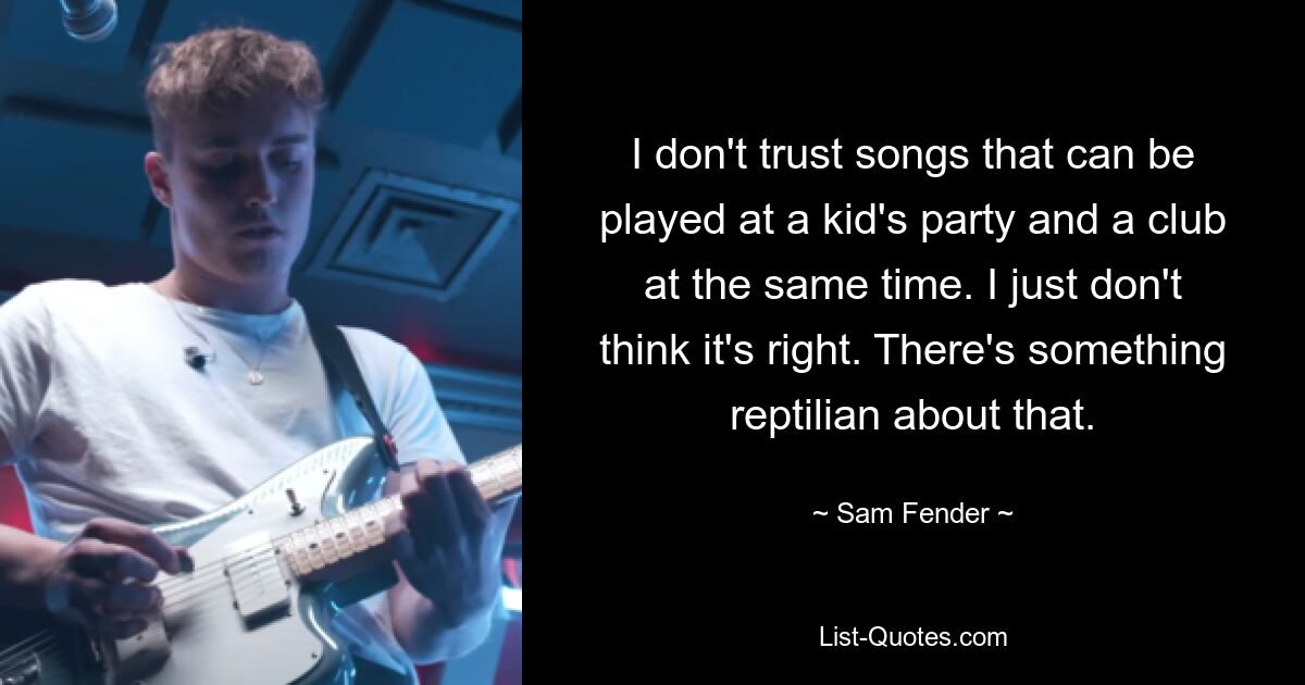 I don't trust songs that can be played at a kid's party and a club at the same time. I just don't think it's right. There's something reptilian about that. — © Sam Fender