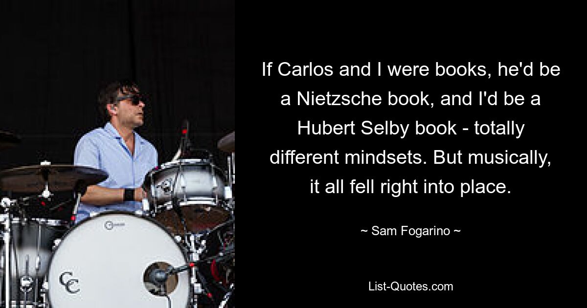 If Carlos and I were books, he'd be a Nietzsche book, and I'd be a Hubert Selby book - totally different mindsets. But musically, it all fell right into place. — © Sam Fogarino