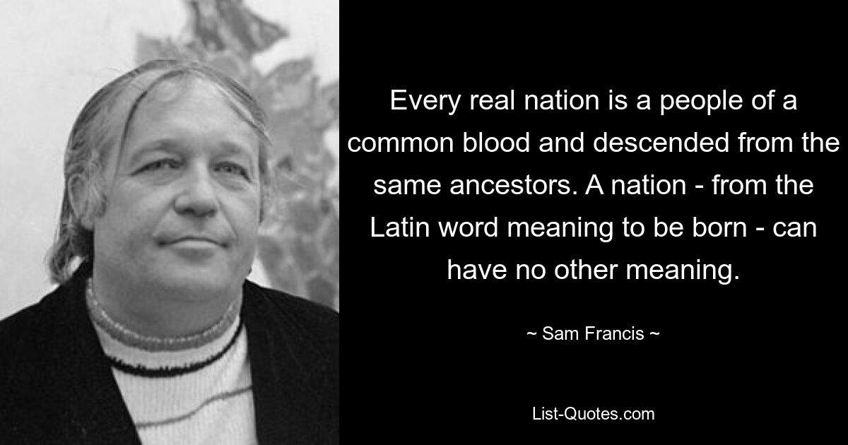 Every real nation is a people of a common blood and descended from the same ancestors. A nation - from the Latin word meaning to be born - can have no other meaning. — © Sam Francis