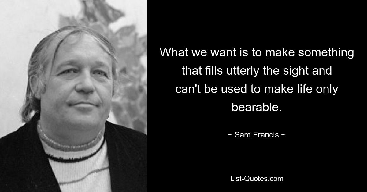 What we want is to make something that fills utterly the sight and can't be used to make life only bearable. — © Sam Francis