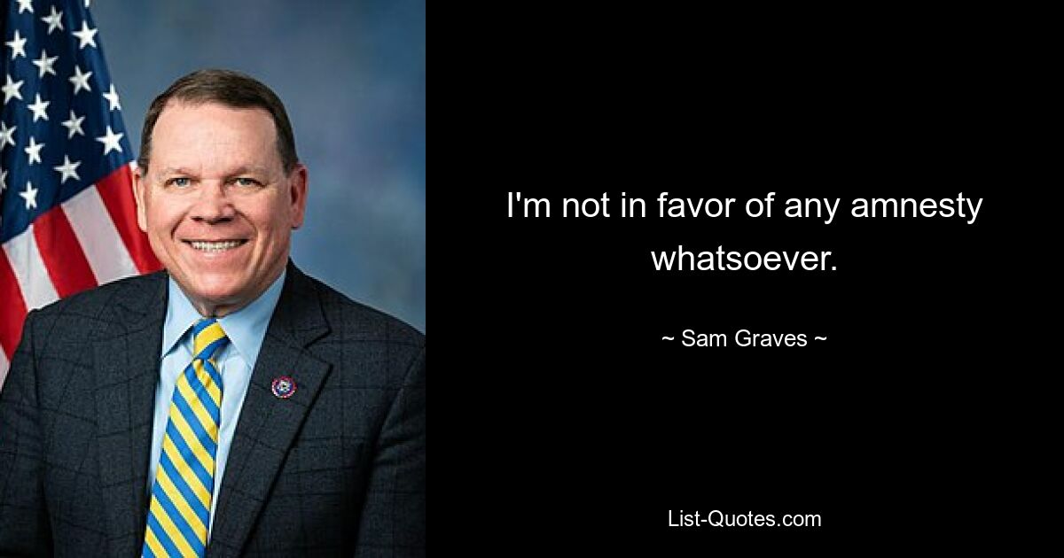 I'm not in favor of any amnesty whatsoever. — © Sam Graves