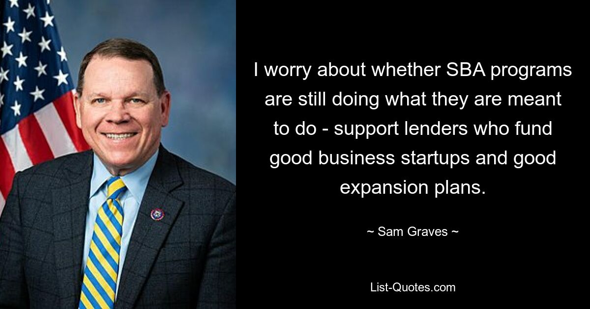 I worry about whether SBA programs are still doing what they are meant to do - support lenders who fund good business startups and good expansion plans. — © Sam Graves