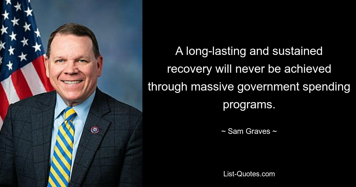 A long-lasting and sustained recovery will never be achieved through massive government spending programs. — © Sam Graves