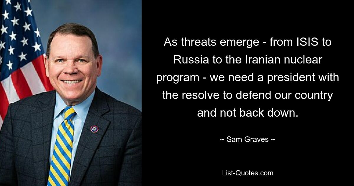 As threats emerge - from ISIS to Russia to the Iranian nuclear program - we need a president with the resolve to defend our country and not back down. — © Sam Graves