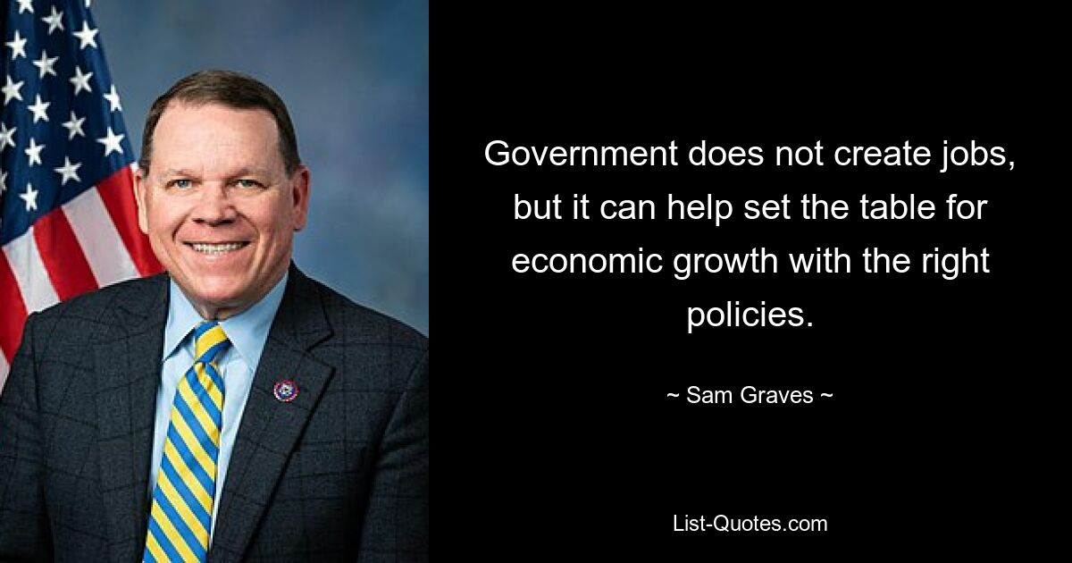 Government does not create jobs, but it can help set the table for economic growth with the right policies. — © Sam Graves