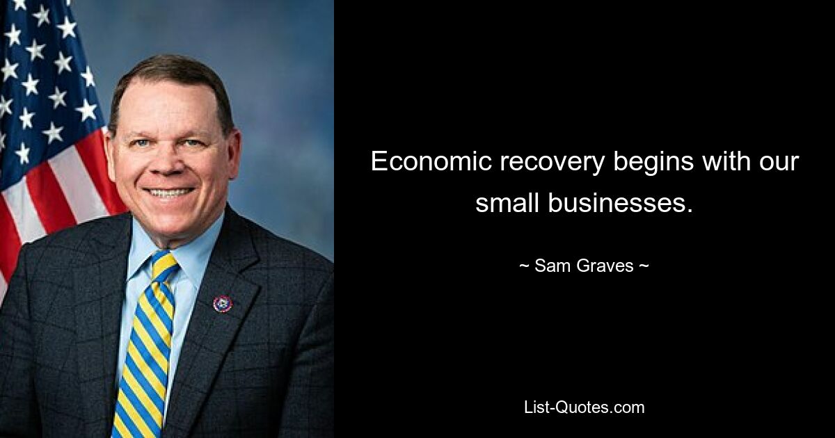 Economic recovery begins with our small businesses. — © Sam Graves