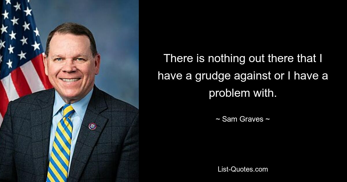 There is nothing out there that I have a grudge against or I have a problem with. — © Sam Graves