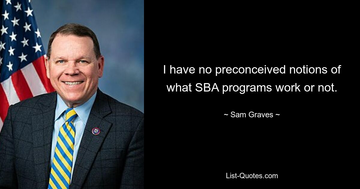 I have no preconceived notions of what SBA programs work or not. — © Sam Graves