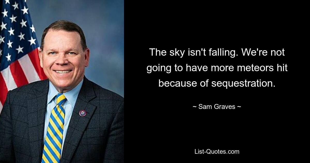 The sky isn't falling. We're not going to have more meteors hit because of sequestration. — © Sam Graves