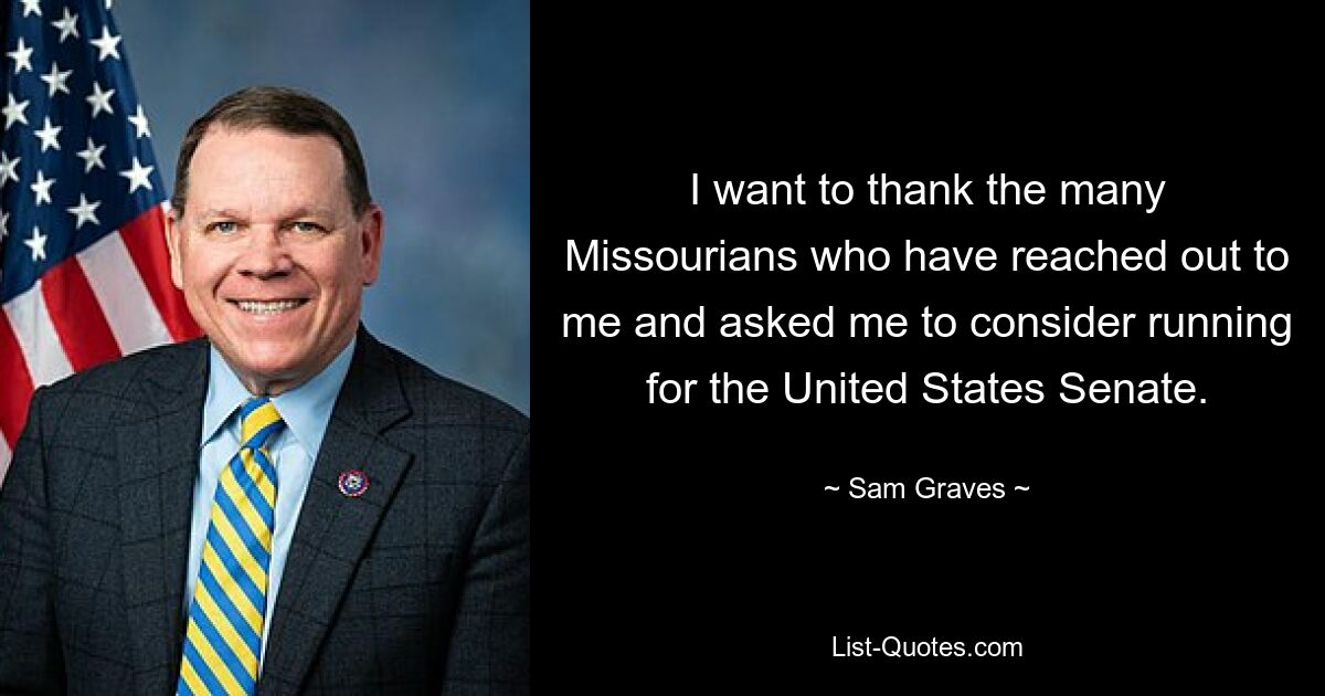 I want to thank the many Missourians who have reached out to me and asked me to consider running for the United States Senate. — © Sam Graves