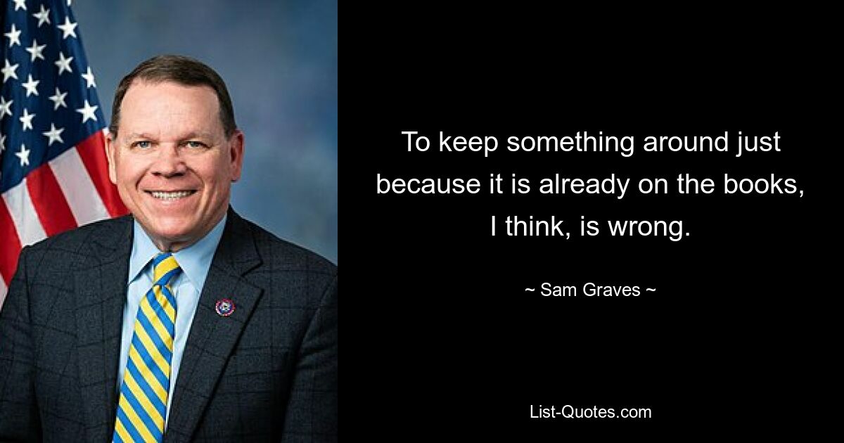 To keep something around just because it is already on the books, I think, is wrong. — © Sam Graves