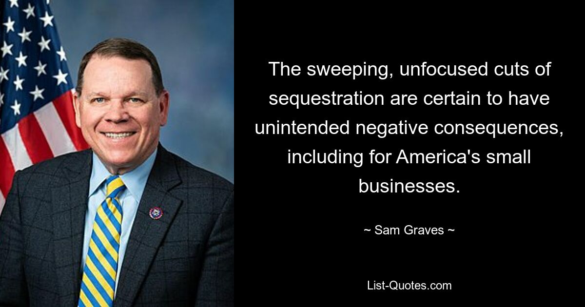 The sweeping, unfocused cuts of sequestration are certain to have unintended negative consequences, including for America's small businesses. — © Sam Graves