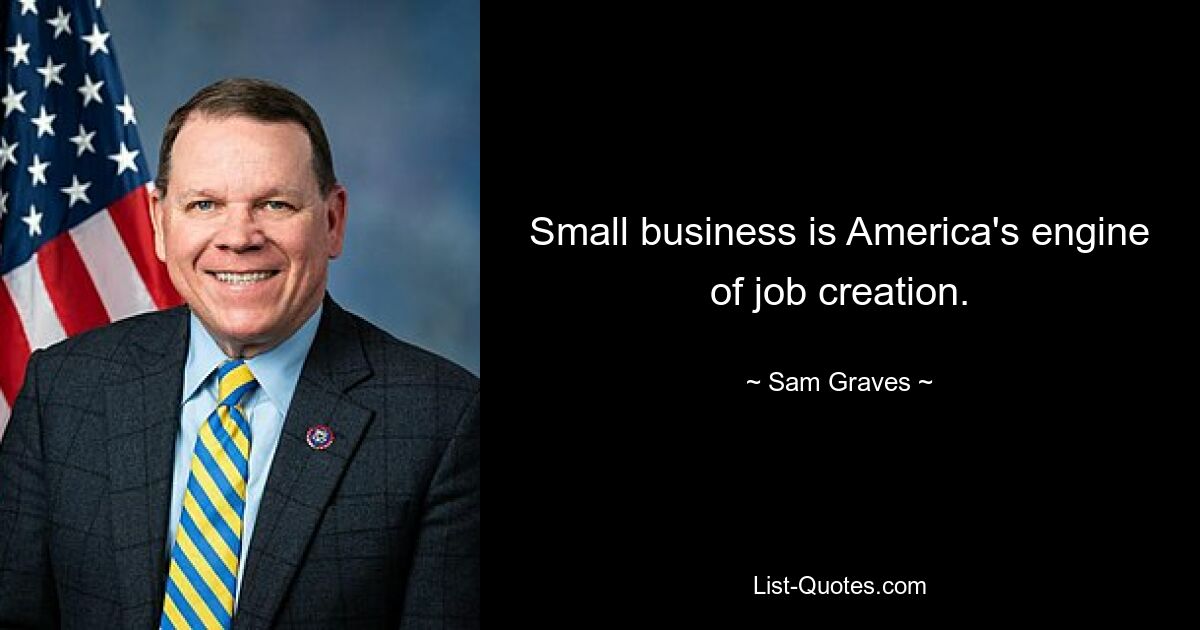 Small business is America's engine of job creation. — © Sam Graves