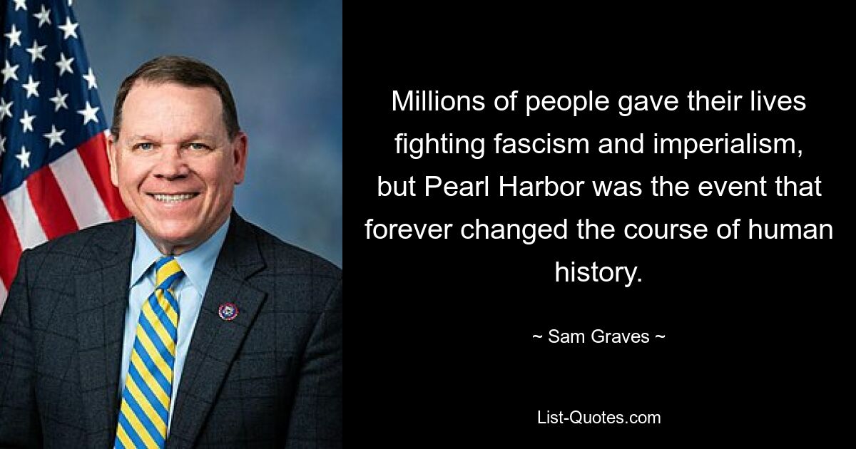 Millions of people gave their lives fighting fascism and imperialism, but Pearl Harbor was the event that forever changed the course of human history. — © Sam Graves