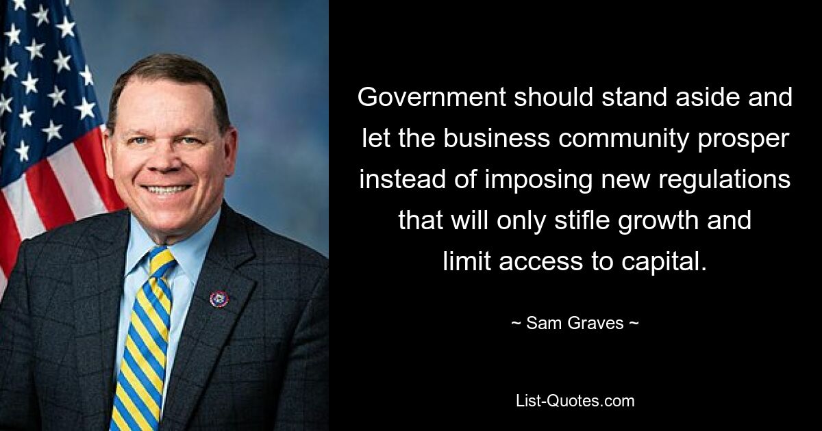 Government should stand aside and let the business community prosper instead of imposing new regulations that will only stifle growth and limit access to capital. — © Sam Graves