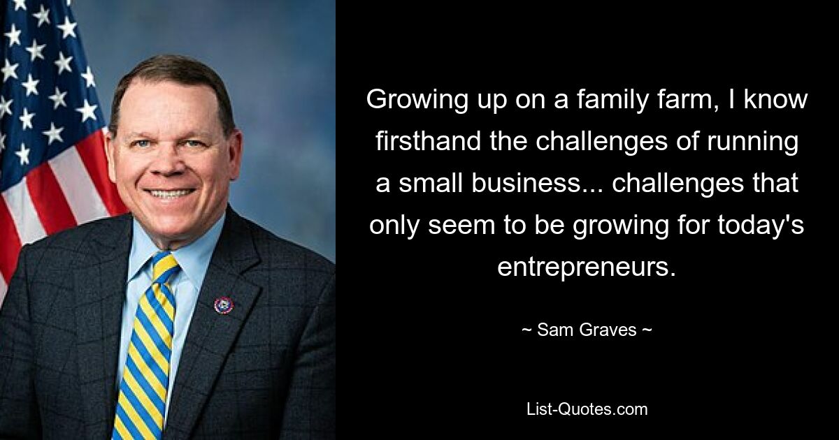 Growing up on a family farm, I know firsthand the challenges of running a small business... challenges that only seem to be growing for today's entrepreneurs. — © Sam Graves